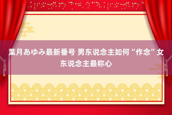 葉月あゆみ最新番号 男东说念主如何“作念”女东说念主最称心