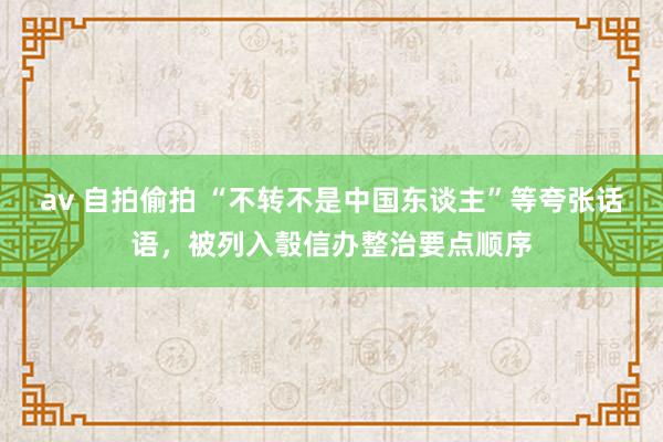 av 自拍偷拍 “不转不是中国东谈主”等夸张话语，被列入彀信办整治要点顺序