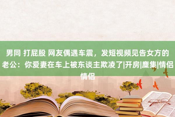 男同 打屁股 网友偶遇车震，发短视频见告女方的老公：你爱妻在车上被东谈主欺凌了|开房|麇集|情侣