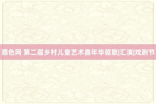 酒色网 第二届乡村儿童艺术嘉年华驱散|汇演|戏剧节