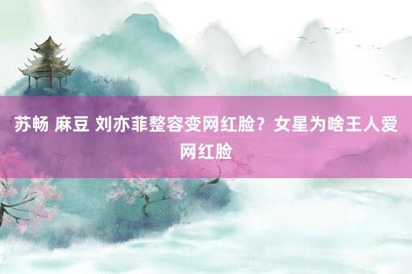 苏畅 麻豆 刘亦菲整容变网红脸?女星为啥王人爱网红脸