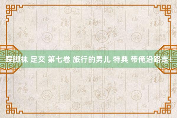 踩脚袜 足交 第七卷 旅行的男儿 特典 带俺沿路走!