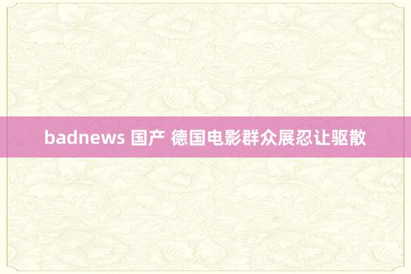 badnews 国产 德国电影群众展忍让驱散