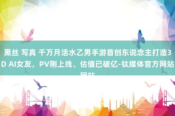 黑丝 写真 千万月活水乙男手游首创东说念主打造3D AI女友，PV刚上线、估值已破亿-钛媒体官方网站