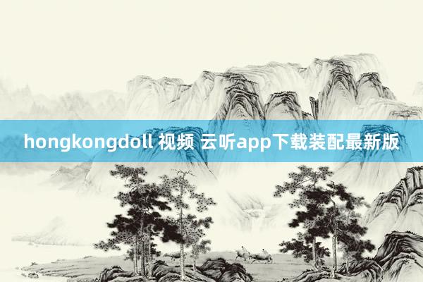hongkongdoll 视频 云听app下载装配最新版