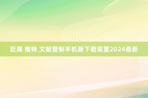 巨屌 推特 文献管制手机版下载装置2024最新