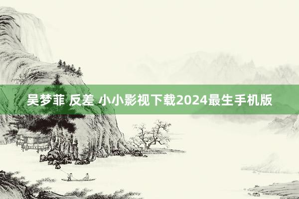 吴梦菲 反差 小小影视下载2024最生手机版