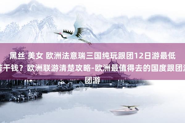 黑丝 美女 欧洲法意瑞三国纯玩跟团12日游最低若干钱？欧洲联游清楚攻略-欧洲最值得去的国度跟团游
