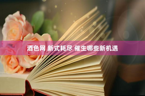 酒色网 新式耗尽 催生哪些新机遇