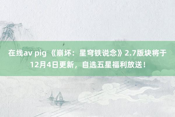 在线av pig 《崩坏：星穹铁说念》2.7版块将于12月4日更新，自选五星福利放送！