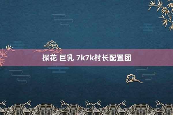 探花 巨乳 7k7k村长配置团