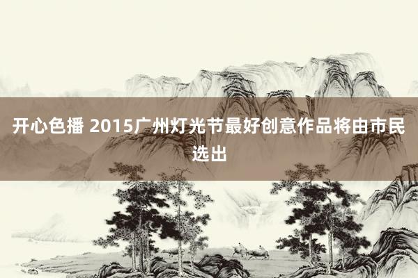 开心色播 2015广州灯光节最好创意作品将由市民选出