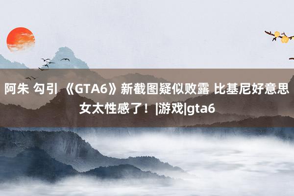 阿朱 勾引 《GTA6》新截图疑似败露 比基尼好意思女太性感了！|游戏|gta6