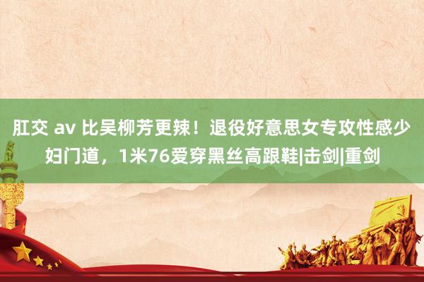 肛交 av 比吴柳芳更辣！退役好意思女专攻性感少妇门道，1米76爱穿黑丝高跟鞋|击剑|重剑
