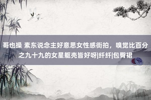 哥也操 素东说念主好意思女性感街拍，嗅觉比百分之九十九的女星躯壳皆好呀|纤纤|包臀裙