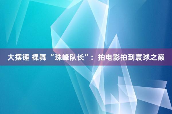 大摆锤 裸舞 “珠峰队长”：拍电影拍到寰球之巅