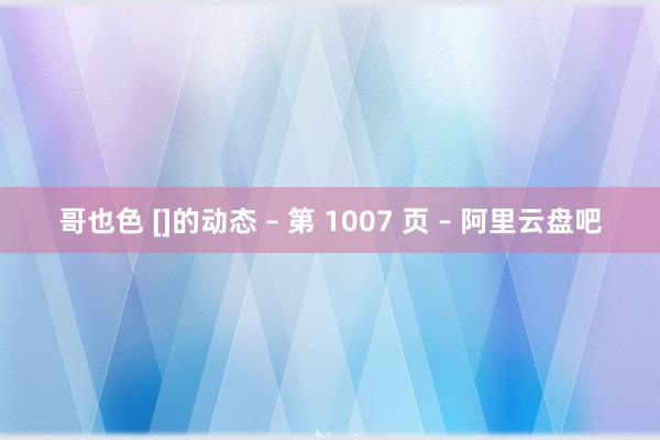 哥也色 []的动态 – 第 1007 页 – 阿里云盘吧