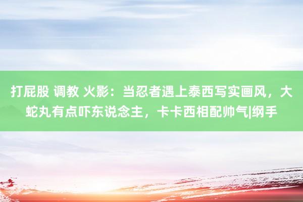打屁股 调教 火影：当忍者遇上泰西写实画风，大蛇丸有点吓东说念主，卡卡西相配帅气|纲手
