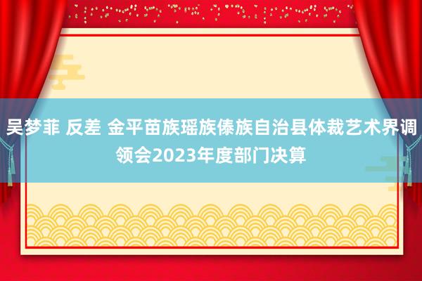 吴梦菲 反差 金平苗族瑶族傣族自治县体裁艺术界调领会2023年度部门决算