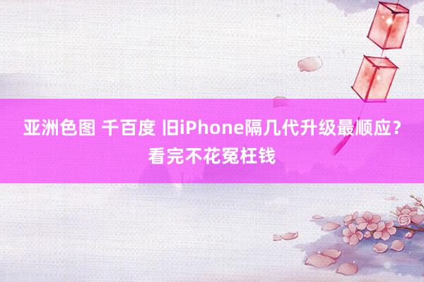 亚洲色图 千百度 旧iPhone隔几代升级最顺应？看完不花冤枉钱
