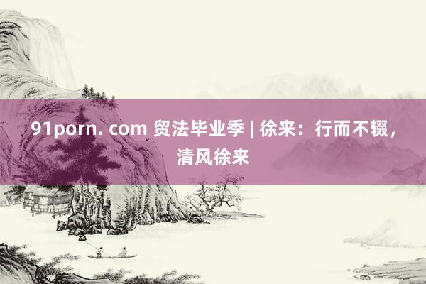 91porn. com 贸法毕业季 | 徐来：行而不辍，清风徐来