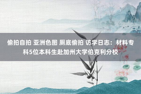 偷拍自拍 亚洲色图 厕底偷拍 访学日志：材料专科5位本科生赴加州大学伯克利分校