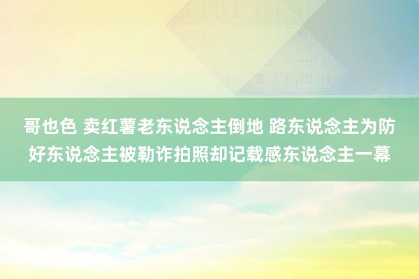 哥也色 卖红薯老东说念主倒地 路东说念主为防好东说念主被勒诈拍照却记载感东说念主一幕