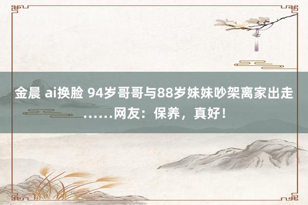金晨 ai换脸 94岁哥哥与88岁妹妹吵架离家出走……网友：保养，真好！