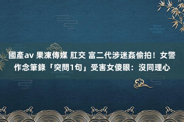 國產av 果凍傳媒 肛交 富二代涉迷姦偷拍！女警作念筆錄「突問1句」　受害女傻眼：沒同理心