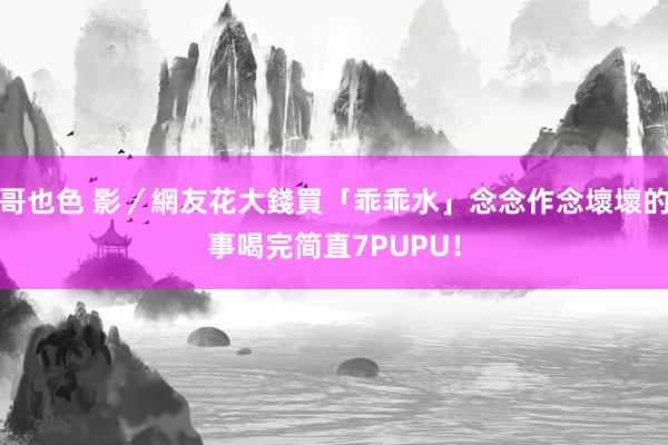 哥也色 影／網友花大錢買「乖乖水」念念作念壞壞的事　喝完简直7PUPU！
