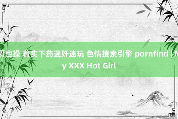 哥也操 着实下药迷奸迷玩 色情搜索引擎 pornfind | My XXX Hot Girl