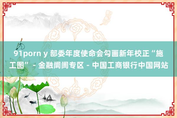 91porn y 部委年度使命会勾画新年校正“施工图”－金融阛阓专区－中国工商银行中国网站