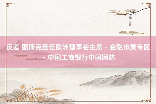 反差 图斯克连任欧洲理事会主席－金融市集专区－中国工商银行中国网站