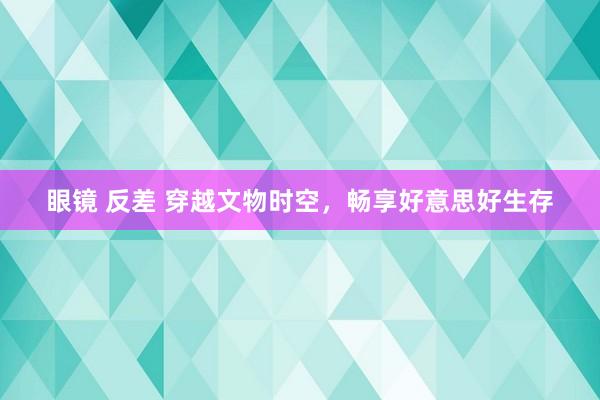 眼镜 反差 穿越文物时空，畅享好意思好生存