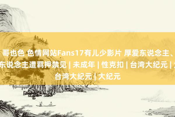 哥也色 色情网站Fans17有儿少影片 厚爱东说念主、职工6东说念主遭羁押禁见 | 未成年 | 性克扣 | 台湾大纪元 | 大纪元