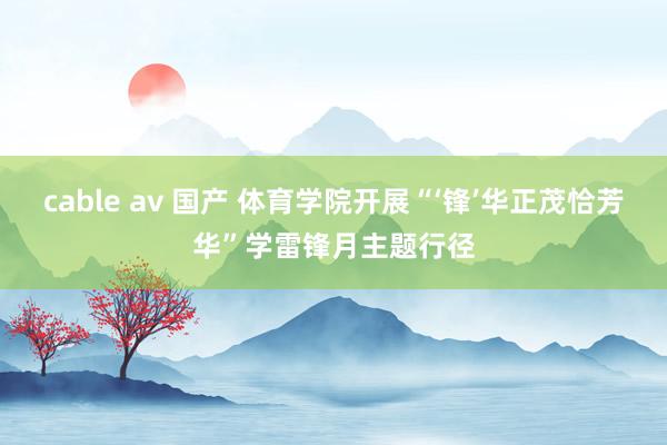 cable av 国产 体育学院开展“‘锋’华正茂恰芳华”学雷锋月主题行径