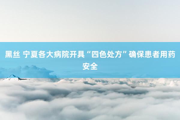 黑丝 宁夏各大病院开具“四色处方”确保患者用药安全