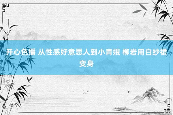 开心色播 从性感好意思人到小青娥 柳岩用白纱裙变身