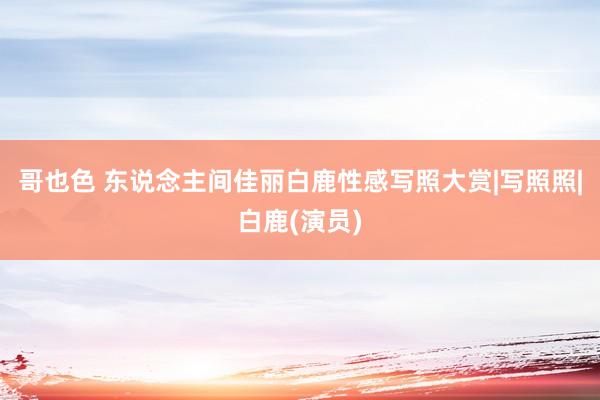 哥也色 东说念主间佳丽白鹿性感写照大赏|写照照|白鹿(演员)