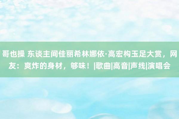 哥也操 东谈主间佳丽希林娜依·高宏构玉足大赏，网友：爽炸的身材，够味！|歌曲|高音|声线|演唱会