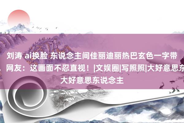 刘涛 ai换脸 东说念主间佳丽迪丽热巴玄色一字带高跟鞋，网友：这画面不忍直视！|文娱圈|写照照|大好意思东说念主
