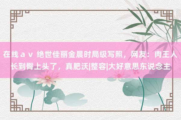 在线ａｖ 绝世佳丽金晨时局级写照，网友：肉王人长到臀上头了，真肥沃|整容|大好意思东说念主