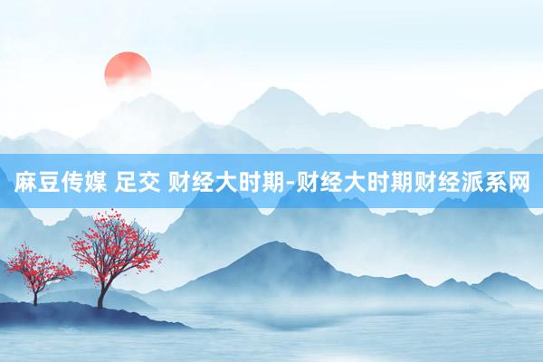麻豆传媒 足交 财经大时期-财经大时期财经派系网