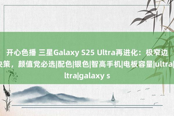 开心色播 三星Galaxy S25 Ultra再进化：极窄边框+四色决策，颜值党必选|配色|银色|智高手机|电板容量|ultra|galaxy s