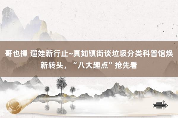 哥也操 遛娃新行止~真如镇街谈垃圾分类科普馆焕新转头，“八大趣点”抢先看