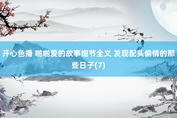 开心色播 啪啪爱的故事细节全文 发现配头偷情的那些日子(7)