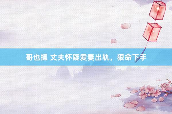 哥也操 丈夫怀疑爱妻出轨，狠命下手