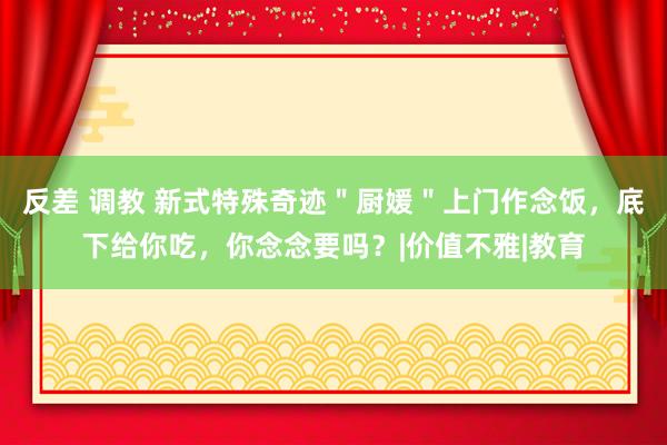 反差 调教 新式特殊奇迹＂厨媛＂上门作念饭，底下给你吃，你念念要吗？|价值不雅|教育