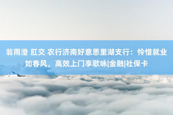 翁雨澄 肛交 农行济南好意思里湖支行：怜惜就业如春风，高效上门享歌咏|金融|社保卡