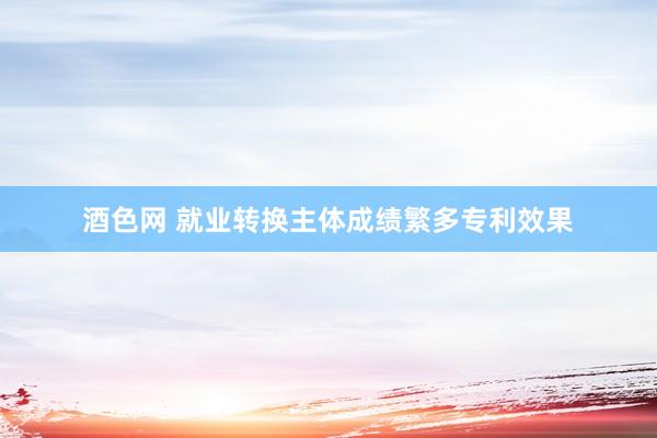 酒色网 就业转换主体成绩繁多专利效果